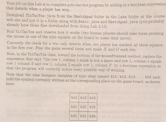Your job on this Lab is to complete that detects when a player has won. a tic-tac-toe program by adding in a boolean expression Download TicTacToe.java from the Sketchpad folder in the Labs folder at the course web site and put it in a folder along with Basic.java and Sketchpad. java (you probably already have those files downloaded from doing Lab 2.13). Run TicTacToe and observe how it works (two human players should take turns pressing the mouse in one of the nine squares on the board to make their move). Currently the check for a win only 

<div class=
