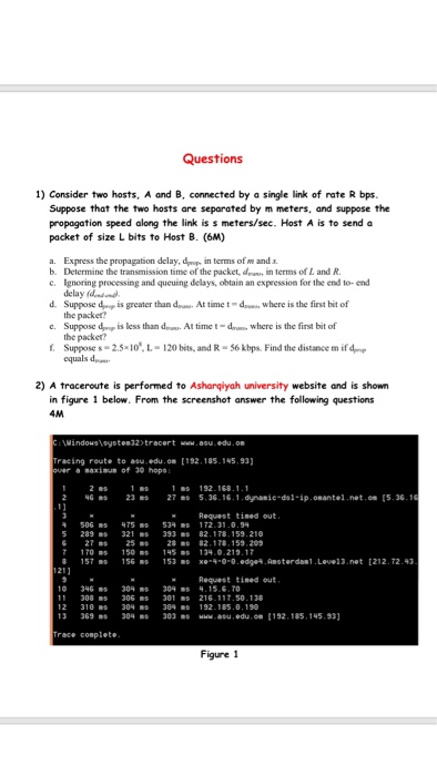 Questions 1) Consider two hosts, A and B, connected by a single link of rate R bps Suppose that the two hosts are separated by m meters, and suppose the propagation speed along the link is s meters/sec. Host A is to send a packet of size L bits to Host B. (6M) a. Express the propagation delay, d in terms of w and s b. Determine the transmission time of the packet, d in terms of 

<div class=