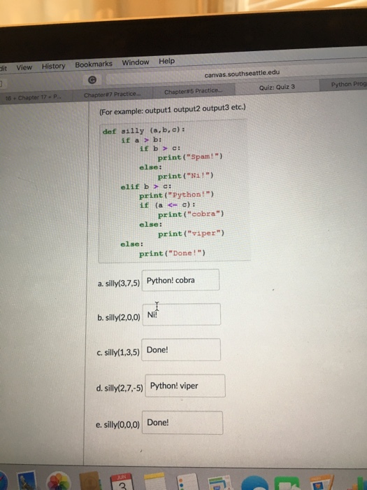 dit View History Bookmarks Window Help canvas, southseattle.edu Quiz: Quiz 3 (For example: output1 output output3 etc.) def ailly (a,b, c): if b c: print (Spam!) else: print (Ni!) elif b c: print (Python!) if (a c) print (cobra) else: print (viper) else: print (Done a. silly (3,7,5) Python! cobra b. silly(2,0,0) Nii c, silly(1,3,5) Done! d, silly(2,7,-5) Python! viper e, silly (0,0,0) Done! Python Prog