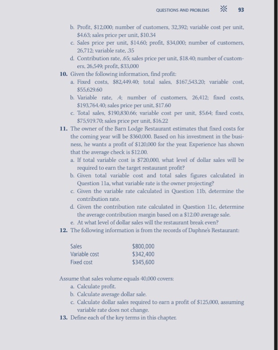 QUESTIONS AND PROBLEMS 93 b. Profit, $12.000; number of customers, 32.392: variable cost per unit $4.63; sales price per unit, $10.34 c. Sales price per unit, $14.60 profit, $34,000 number of customers, 26,712; variable rate, 35 d. Contribution rate, .65 sales price per unit, $18.40: number of custom- ers, 26,549, profit, $33,000 10. Given the following information, find profit a. Fixed costs, $82,449.40; total sales, $167.543.20 variable cost $55,629.60 b. Variable rate, 4: number of customers, 26,412: fixed costs $193,764.40; sales price per unit, $17.60 c. Total sales, $190,830.66; variable cost per 

<div class=