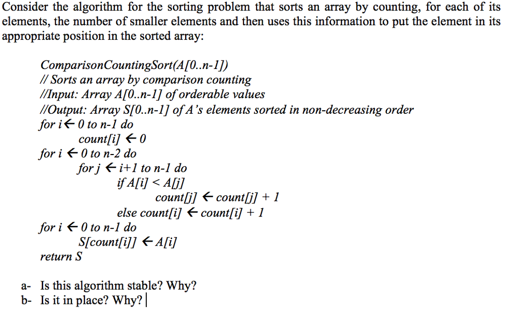 Consider the algorithm for the sorting problem that sorts an array by counting, for each of its elements, the number of smaller elements and then uses this information to put the element in its appropriate position in the sorted array: ComparisonCountingSort(A[O..n-1]) / Sorts an array by comparison counting //Input: Array A[O..n-1] of orderable values //Output: Array S[O..n-1] of As elements sorted in non-decreasing order for if 0 to n-1 do count[i] f 0 for i f 0 to n-2 do forj fi+1 to n-1 do if A[i] < Ali1 countlil fcounil 1 else count[i] f countli] + 1 for ¡ < 0 to n-1 do return S a- Is this algorithm stable? Why? b- Is it in place? Why?