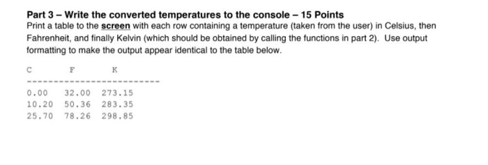 Part 3-Write the converted temperatures to the console 15 Points Print a table to the screen with each row containing a temperature (taken from the user) in Celsius, then Fahrenheit, and finally Kelvin (which should be obtained by calling the functions in part 2). Use output formatting to make the output appear identical to the table below. 0.00 32.00273.15 10.20 50.36 283.35 25.70 78.26 298.85