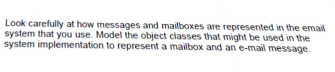 Look carefully at how messages and mailboxes are represented in the email system that you use. Model the object classes that