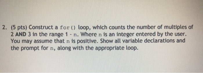 2. (5 pts) Construct a for ) loop, which counts the number of multiples of 2 AND 3 in the range 1 n. Where n is an integer entered by the user. You may assume that n is positive. Show all variable declarations and the prompt for n, along with the appropriate loop.