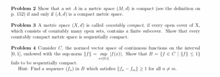 Problem 2 Show that a set A in a metric space (M, d) is compact (see the definition on p. 152) if and only if (A, d) is a compact metric space. Problem 3 A metric space (X, d) is called countably compact every open cover of X which consists of countably many open sets, contains a finite subcover. Show that every countably compact metric space is sequentially compact. Problem 4 C 0,, endowed with the sup-norm onsider C, the normed vector space of continuous functions on the interval sup If(x). Show that B-fEC l1) rElo.1 fails to be sequentially compact. Hint: Find a squence (f.) in B which satisfies llf-fal2 1 for all nメm.