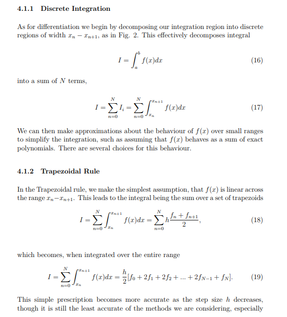 4.1.1 Discrete Integration As for differentiation we begin by decomposing our integration region into discrete regions of width xn - Xn+1, as in Fig. 2. This effectively decomposes integral (16) into a sum of N terms (17) We can then make approximations about the behaviour of f(x) over small ranges to simplify the integration, such as assuming that f(r) behaves as a sum of exact polynomials. There are several choices for this behaviour 4.1.2 Trapezoidal Rule In the Trapezoidal rule, we make the simplest assumption, that f(r) is linear across the range xn-xn+1. This leads to the integral being the sum over a set of trapezoids n+1 (18) which becomes, when integrated over the entire range This simple prescription becomes more accurate as the step size h decreases, though it is still the least accurate of the methods we are considering, especially