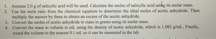 1. Assume 2.0 g of salicylic acid will be used. Calculate the moles of salicylic acid using its molar mass. 2. Use the mole ratio from the chemical equation to determine the ideal moles of acetic anhydride. Then multiply the answer by three to obtain an excess of the acetic anhydride. Convert the moles of acetic anhydride to mass in grams using its molar mass. 3. 4. Convert the mass to volume in mL using the density of acetic anhydride, which is 1.082 g/mL. Finally round the volume to the nearest 0.1 mL so it can be measured in the lab.