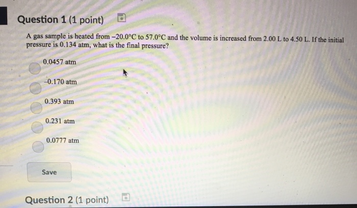 Question 1 (1 point) A gas sample is heated from -20.0°C to 57.0°C and the volume is increased from 2.00 L to 4.50 L. If the initial pressure is 0.134 atm, what is the final pressure? 0.0457 atm 0.170 atm 0.393 atm 0.231 atm 0.0777 atm Save Question 2 (1 point) d