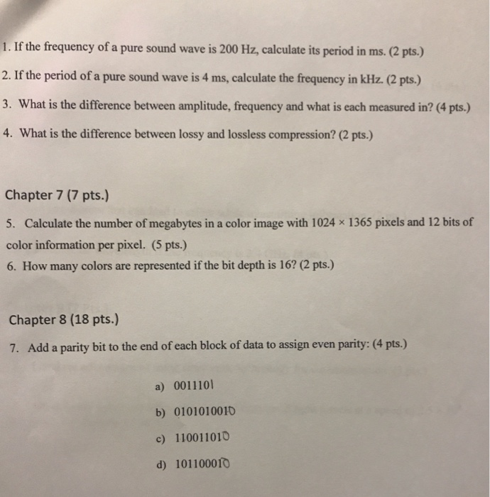 1. If the frequency of a pure sound wave is 200 Hz, calculate its period in ms. (2 pts.) 2. If the period of a pure sound wave is 4 ms, calculate the frequency in kHz. (2 pts.) 3. What is the difference between amplitude, frequency and what is each measured in? (4 pts.) 4. What is the difference between lossy and lossless compression? (2 pts.) Chapter 7 (7 pts.) 5. Calculate the number of megabytes in a color image with 1024 x 1365 pixels and 12 bits of color information per pixel. (5 pts.) 6. How many colors are represented if the bit depth is 16? (2 pts.) Chapter 8 (18 pts.) 7. Add a parity bit to the end of each block of data to assign even parity: (4 pts.) a) 0011101 b) 0101010010 c) 110011010 d) 10110001O