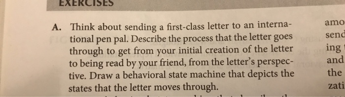 EXERCISES mo send ing and tive. Draw a behavioral state machine that depicts thethe A. Think about sending a first-class letter to an interna- tional pen pal. Describe the process that the letter goes through to get from your initial creation of the letter to being read by your friend, from the letters perspec- states that the letter moves through. zati
