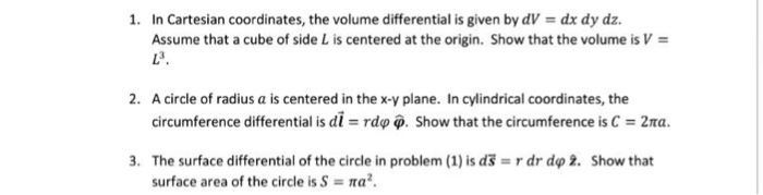 I. In Cartesian coordinates, the volume differential is given by dV = dx dy dz. Assume that a cube of side L is centered at the origin. Show that the volume is V = 23. 2. A circle of radius a is centered in the x-v plane. In cylindrical coordinates, the circumference differential is dl = rdφ φ. Show that the circumference is C = 2na. The surface differential of the circle in problem (1) is d료 = r dr dφ Z. surface area of the circle is S = πa2. 3. Show that