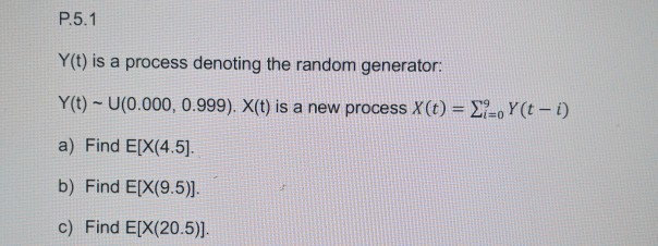 P.5.1 Y(t) is a process denoting the random generator: Y(t) ~ U(0.000, 0.999). X(t) is a new process x(t)-Σ_oY(t-1) a) Find E[X(4.5). b) Find E[X(9.5). c) Find E[X(20.5)]