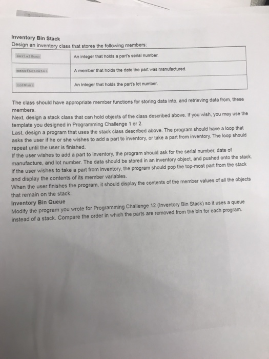 Inventory Bin Stack Design an inventory class that stores the following members An integer that holds a parts serial number A member that holds the date the part was manufactured An integer that holds the parts lot number The class should have appropriate member functions for storing data into, and retrieving data from, these members Next, design a stack class that can hold objects of the class described above. If you wish, you may use the template you designed in Programming Challenge 1 or 2 Last, design a program that uses the stack class described above. The program 

<div class=