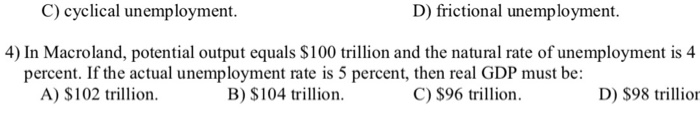 C) cyclical unemployment. D) frictional unemployment. 4) In Macroland, potential output equals $100 trillion and the natural rate of unemployment is 4 percent. If the actual unemployment rate is 5 percent, then real GDP must be: A) $102 trillion. B) $104 trillion. C) S96 trillon D) $98 trllion