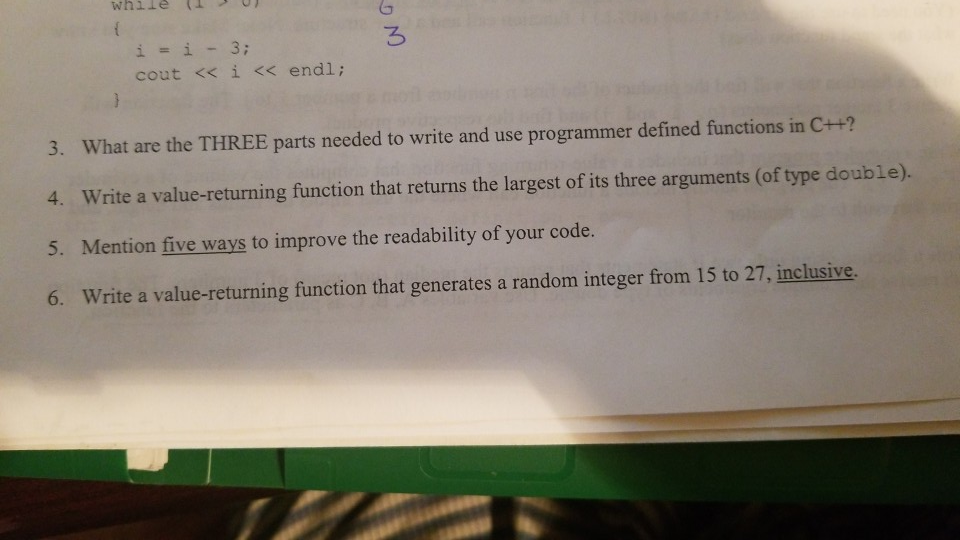 i=i-3; cout << ì << endl ; 3. What are the THREE parts needed to write and use programmer defined functions in C++? 4. Write a value-returning function that returns the largest of its three arguments (of type double). 5. Mention five ways to improve the readability of your code. 6. Write a value-returning function that generates a random integer from 15 to 27, inclusive