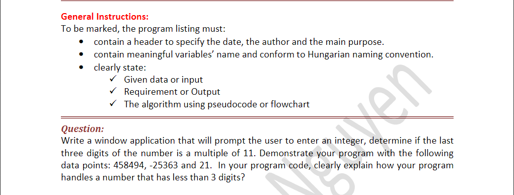General Instructions: To be marked, the program listing must: contain a header to specify the date, the author and the main purpose. contain meaningful variables name and conform to Hungarian naming convention. .clearly state: Given data or input Requirement or Output The algorithm using pseudocode or flowchart Question: Write a window application that will prompt the user to enter an integer, determine if the last three digits of the number is a multiple of 11. Demonstrate your program with the following data points: 458494, -25363 and 21. In your program code, clearly explain how your program handles a number that has less than 3 digits