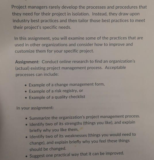 Project managers rarely develop the processes and procedures that they need for their project in isolation. Instead, they draw upon industry best practices and then tailor those best practices to meet their projects specific needs. In this assignment, you will examine some of the practices that are used in other organizations and consider how to improve and customize them for your specific project. Assignment: Conduct online research to find an organizations factual) existing project management process. Acceptable processes can include: . Example of a change management form, e Example of a risk registry, or . Example of 

<div class=