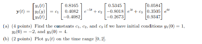 Г 0.8165 0.5345 yi -0.4082 -0.2673 0.9347 (a) (4 points) Find the constants ci, c2, and c if we have initial conditions yh(0)1, Y2 (0)--2, and y3(0-4. b) (2 points) Plot yi(t) on the time range [0,2]