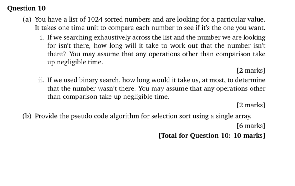 Question 10 (a) You have a list of 1024 sorted numbers and are looking for a particular value. It takes one time unit to compare each number to see if its the one you want. ly across the list and the number we are looking for isnt there, how long will it take to work out that the number isnt there? You may assume that any operations other than comparison take i. If we searching up negligible time. 2 marks] ii. If we used binary search, how long would it take us, at most, to determine that the number wasnt there. You may assume that any operations other than comparison take up negligible time. [2 marks] (b) Provide the pseudo code algorithm for selection sort using a single array. [6 marks] [Total for Question 10: 10 marks]