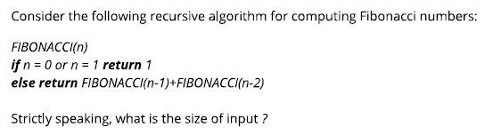 Consider the following recursive algorithm for computing Fibonacci numbers: FIBONACCI(n) if n 0 or n 1 return 1 else return FIBONACCI(n-1)+FIBONACCI(n-2) Strictly speaking, what is the size of input?