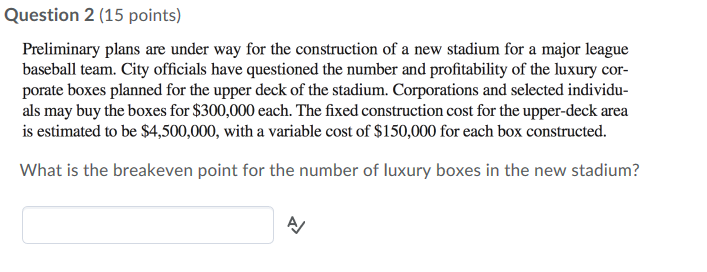 Question 2 (15 points) Preliminary plans are under way for the construction of a new stadium for a major league baseball team. City officials have questioned the number and profitability of the luxury cor- porate boxes planned for the upper deck of the stadium. Corporations and selected individu- als may buy the boxes for $300,000 each. The fixed construction cost for the upper-deck area is estimated to be $4,500,000, with a variable cost of $150,000 for each box constructed What is the breakeven point for the number of luxury boxes in the new stadium?