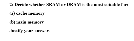 2: Decide whether SRAM or DRAM is the most suitable for: (a) cache memory (b) main memory Justify your answer.
