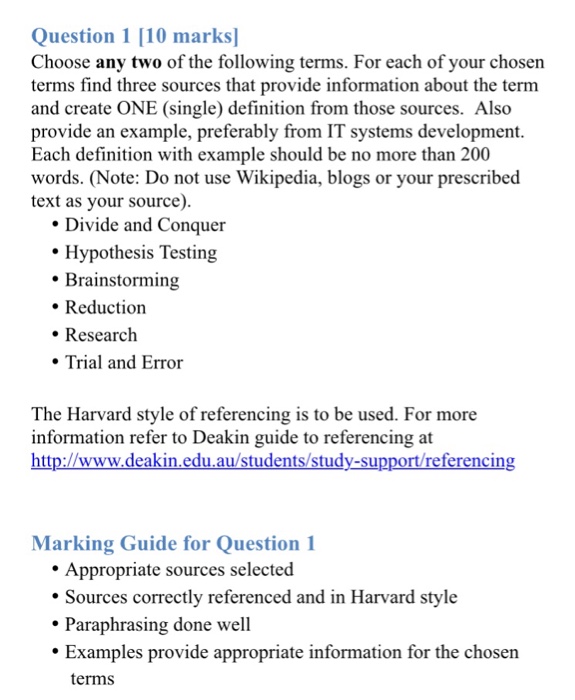 Question 1 10 marks Choose any two of the following terms. For each of your chosen terms find three sources that provide information about the term and create ONE (single) definition from those sources. Also provide an example, preferably from IT systems development. Each definition with example should be no more than 200 words. (Note: Do not use Wikipedia, blogs or your prescribed text as your source). Divide and Conquer Hypothesis Testing Brainstorming Reduction . Research Trial and Error The Harvard style of referencing is to be used. For more information refer to Deakin guide to referencing at http://www.deakin.edu.au/students/study-sppt/eferencing Marking Guide for Question 1 Appropriate sources selected ·Sources correctly referenced and in Harvard style Paraphrasing done well Examples provide appropriate information for the chosen terms