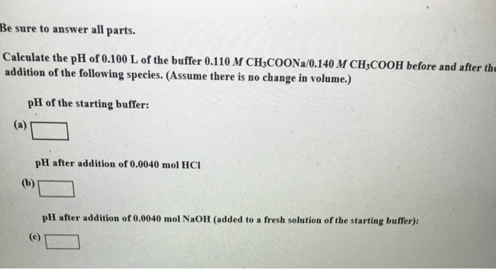 Be sure to answer all parts. Caleulate the pH of 0.100 L of the buffer 0.110 M CH COONa/0.140 M CH COOH before and after the addition of the following species. (Assume there is no change in volume.) pH of the starting buffer: pH after addition of 0.0040 mol HCI pHI after addition of 0.0040 mol NaOH (added to a fresh solution of the starting buffer):