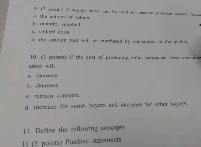 a. the actions of sellers. b. quantity supplied. c. sellers costs. d. the amount that will be purchased by consumers in the market. 10. (3 points) If the cost of producing sofas decreases, then consumes arket will a. increase b. decrease. c. remain constant. d. increase for some buyers and decrease for other buyers. 11. Define the following concepts 1) (5 points) Positive statements