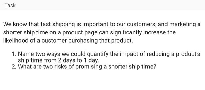Task We know that fast shipping is important to our customers, and marketing a shorter ship time on a product page can significantly increase the likelihood of a customer purchasing that product. 1. Name two ways we could quantify the impact of reducing a products ship time from 2 days to 1 day. 2. What are two risks of promising a shorter ship time?