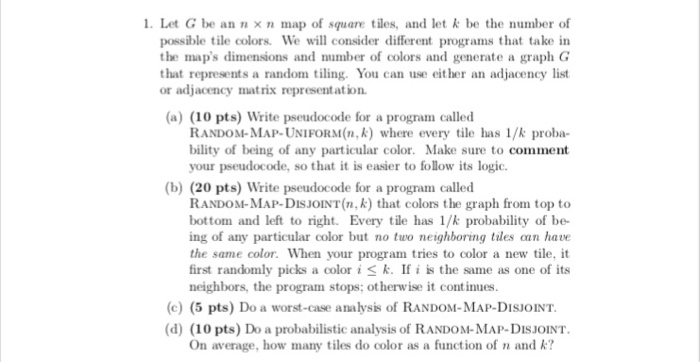 1 Let G be an x n map of square tiles, and let k be the number of ferent programs that take in possible tile colors. We will consider dif the maps dimensions and number of colors and generate a graph G that represents a random iling. You can use either an adjacency list or adjacency matrix representation (a) (10 pts) Write pseudocode for a program called RANDOM-MAP-UNIFORM(n, k) where every tile has 1/k proba- bility of being of any particular color. Make sure to comment your pseudocode, so that it is easier to follow its logi. (b) 

<div class=