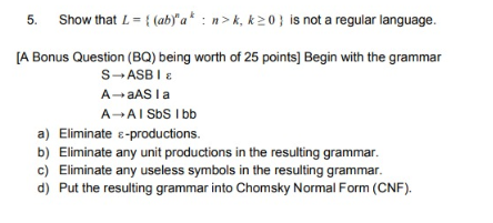 5. Show that L-(abya n>k, k20 is not a regular language. [A Bonus Question (BQ) being worth of 25 points] Begin with the grammar A- aASa a) Eliminate E-productions. b) Eliminate any unit productions in the resulting grammar. c) Eliminate any useless symbols in the resulting grammar. d) Put the resulting grammar into Chomsky Normal Form (CNF).