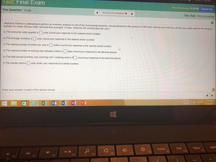 lest: Final Exam ime Romaining: 02 08.58 Submit Test This Question: 10 pts 180124 (Ocomplete)▼ This Test: 105 pts possibie 章 roducts Annual demand for this product s 5,000 units, carying cost is $50 per unit per year,arder costs for her company Stephanie Robbins is attempting to perform an inventory analysis on one of her most popular p ypicaly run nearty $30 per order, and lead time averages 10 days (Assume 250 working days per year.) a) The economic order quantty is units (round your response to the nearest whole number) b) The average inventory is units (round your response to the nearest whoile number) c) The optmal number of orders per year isorders (round d)The optimal number of working days between orders is□days (ound your response to two der nalpaesa your response to the nearest whole number. s(round your response to two decimal places e) The total annual inventory cost (carrying cost ordering cost) s nThe reorder port is□urts (enter your response as a whole number, Enter your answer in each of the answer boxes End PgUp Home