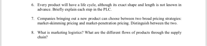 6. Every produc l have a life cycle, although its exact shape and length is not known in advance. Briefly explain each step in the PLC. 7. Companies bringing out a new product can choose between two broad pricing strategies: market-skimming pricing and market-penetration pricing. Distinguish between the two. 8. What is marketing logistics? What are the different flows of products through the supply chain?