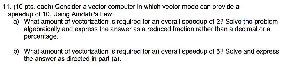 11. (10 pts. each) Consider a vector computer in which vector mode can provide a speedup of 10. Using Amdahls Law: a) What amount of vectorization is required for an overall speedup of 2? Solve the problem algebraically and express the answer as a reduced fraction rather than a decimal or a percentage b) What amount of vectorization is required for an overall speedup of 5? Solve and express the answer as directed in part (a).