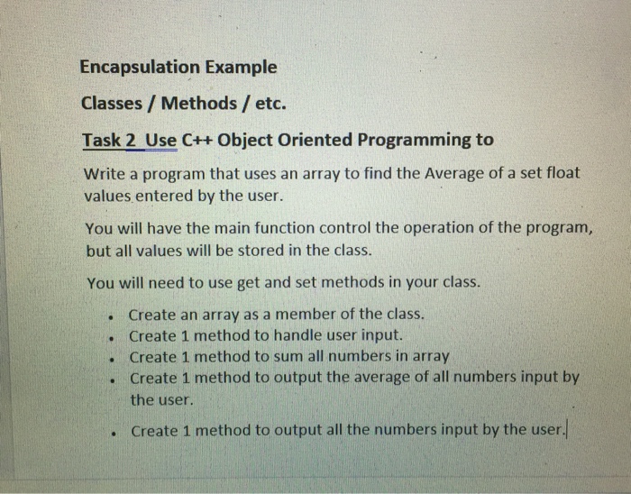 Encapsulation Example Classes/ Methods / etc. Task 2 Use C++ Object Oriented Programming to Write a program that uses an array to find the Average of a set float values entered by the user. You will have the main function control the operation of the program, but all values will be stored in the class. You will need to use get and set methods in your class. Create an array as a member of the class. Create 1 method to handle user input. Create 1 method to sum all numbers in array Create 1 method to output the average of all numbers input by the user . . . . Create 1 method to output all the numbers input by the user. .