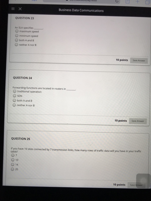 Business Data Communications QUESTION 23 An SLA specifies O maximum speed O minimum speed O both A and B O neither A nor B 10 points Save Answer QUESTION 24 Forwarding functions are located in routers in O traditional operation SDN O both A and B neither A nor B 10 points Save Answer QUESTION 25 If you have 10 sites connected by 7 transmission links, how many rows of traffic data wll ou have in your traffic table? O 10 O 14 0 20 10 points Save Answer
