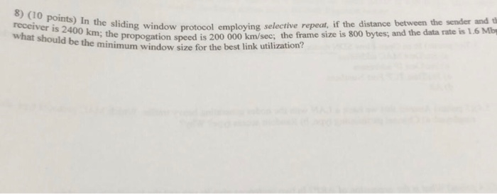 8) (10 points) In the sliding window receiver is 2400 km; the propogation speed is what should be protocol employing selective repeat, if the distance between the sender and ti emp ion speed is 200 000 km/sec; the frame size is 800 the minimum window size for the best link utilization?