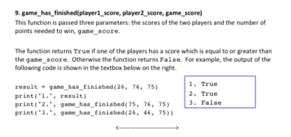 9. game has finished(player1 score, player2 score, game score) This function is passed three parameters: the scores of the two players and the number of points needed to win, game score The function returns True if one of the players has a score which is equal to or greater than the game score. Otherwise the function returns False. For example, the output of the following code is shown in the textbox below on the right 1. True 2. True result game has finished(26, 76, 75 print 1.,result) rint( 2., game has finished( 75, 76, 75) 3 False print(3.. game has finished(26, 46, 75)