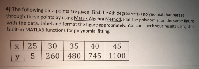 4) The following data points are given. Find the 4th degree y-f(x) polynomial that passes through these points by using Matrix Algebra Method, Plot the polynomial on the same figure with the data. Label and format the figure ap built-in MATLAB functions for polynomial fitting propriately. You can check your results using the x 25 30 35 40 45 y 5 260 480745 1100