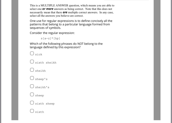 This is a MULTIPLE ANSWER question, which means you are able to select one or more answers as being correct. Note that this does not necessarily mean that there are multiple correct answers. In any case, select all the answers you believe are correct. One use for regular expressions is to define concisely all the patterns that belong to a particular language formed from sequences of symbols Consider the regular expression: s la-z [hp Which of the following phrases do NOT belong to the language defined by this expression? sick sixth sheikh sheikh O sheeps sheikhs sheep Osixth sheep U sixth