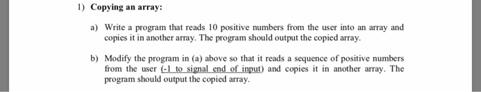 1) Copying an array: a) Write a program that reads 10 positive numbers from the user into an array and copies it in another a