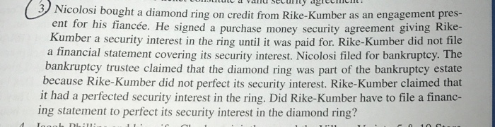 3 Ni icolosi bought a diamond ring on credit from Rike-Kumber as an engagement pres- ent for his fiancée. He signed a purchase money security agreement giving Rike- Kumber a security interest in the ring until it was paid for. Rike-Kumber did not file a financial statement covering its security interest. Nicolosi filed for bankruptcy. The bankruptcy trustee claimed that the diamond ring was part of the bankruptcy estate because Rike-Kumber did not perfect its security interest. Rike-Kumber claimed that it had a perfected security interest in the ring. Did Rike-Kumber have to file a financ- ing statement to perfect its security interest in the diamond ring?