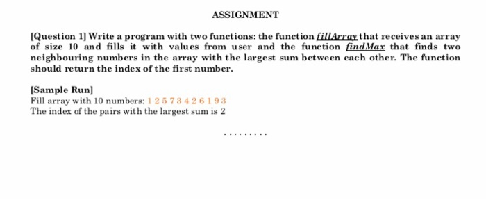 ASSI GNM ENT IQuestion 1] Write a program with two functions: the function fillArray that receives an array of size 10 and fills t with values from user and the function findMax that finds two neighbouring numbers in the array with the largest sum between each other. The function should return the index of the first number Sample Run] Fill array with 10 numbers: 1 2573426193 The index of the pairs with the largest sum is 2