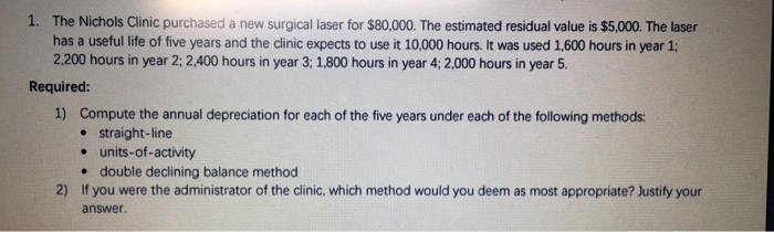 1. The Nichols Clinic purchased a new surgical laser for $80,000. The estimated residual value is $5,000. The laser has a useful life of five years and the clinic expects to use it 10,000 hours. It was used 1,600 hours in year 1; 2.200 hours in year 2:2,400 hours in year 3; 1,800 hours in year 4:2.000 hours in year 5. Required 1) Compute the annual depreciation for each of the five years under each of the following methods: e straight-line e units-of-activity . double declining balance method If you were the administrator of the clinic, which method would you deem as most appropriate? Justify your answer. 2)