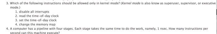 3. Which of the following instructions should be allowed only in kernel mode? (Kernel mode is also know as superuser, supervisor, or executive mode.) 1. disable all interrupts 2. read the time-of-day clock 3. set the time-of-day clock 4. change the memory map 4. A computer has a pipeline with four stages. Each stage takes the same time to do the work, namely, 1 nsec. How many instructions per second san this machine execute?