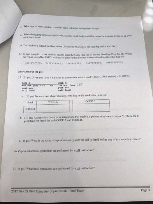 21. What type of logic function is used to mask in bits by forcing them to one ne assembly code, (global, local, heap) variables cannot be accessed if you set up your own stack frame. 23. The result of a signed word operation (2 bytes) is OxAAO8. Is the sign flag set? (Yes, No) 24. EFlags is copied to eax and you nced to clear the Carry Flag (bit 0) and the Overflow Flag (bit 11). Which hex value should be ANDd with eax to achieve those results without disturbing the other flag bits. Short Answer (65 pts) 25. (25 pts) Given that [ebp+ 8] refers to a parameter named tmpP Ox31C7644 and ebp 0x1883C. push ex eall func1 push eex cail funel a. (10 pts) For each one, show what ecx looks like on the stack after push ecx. CODE A: CODE Stack 0x18B38 b. (10 pts) Assume func I returns an integer and that tmpP is a pointer to a character(char ). Show the C prototype for func1 for both CODE A and CODE B. c. (5 pts) What is the value of esp immediately after the call to funcl before any of that code is executed? 26. (5 pts) What basic operations are performed by a call instruction? 27 (5 pts) What basic operations are performed by a ret instruction? 2017 06-CS 3843 Computer Organization- Final Exam Page 3