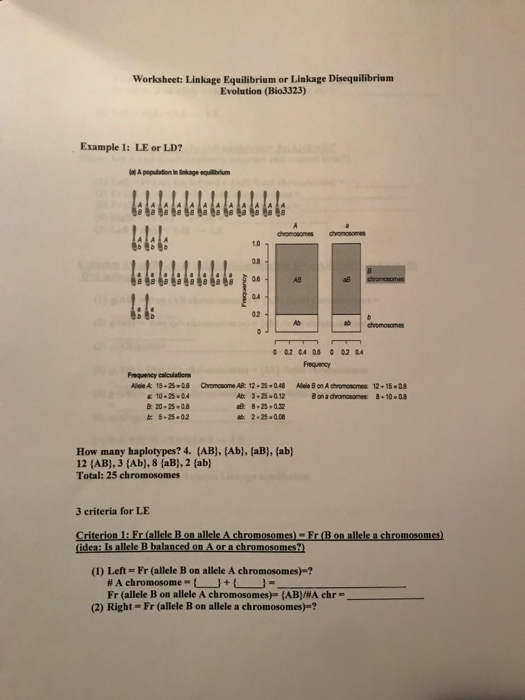 Worksheet: Linkage Equilibrium or Linkage Disequilibrium Evolution (Bio3323) Example 1: LE or LD? 1.0 AB as 1:4 04 02 Frequency Freqaency calculations Alde A 15-25-08 Chromosome AB: 12.25 0.48 Alele Son A chromosomes 12 15-08 10.25 04 b: 5-25-02 How many haplotypes? 4. {AB), İAb}, {aB), {ab} 12 (AB), 3 (Ab), 8 (aB),2 (ab) Total: 25 chromosomes 3 criteria for LE Criterion 1: Fr (allele B on allele A chromosomes)-Fr (B on allele a chromosomes) (1) Left Fr (allele B on allele A chromosomes)-? Fr (allele B on allele A chromosomes)-(AB)/#A chr-- (2) Right- Fr (allele B on allele a chromosomes)-? -