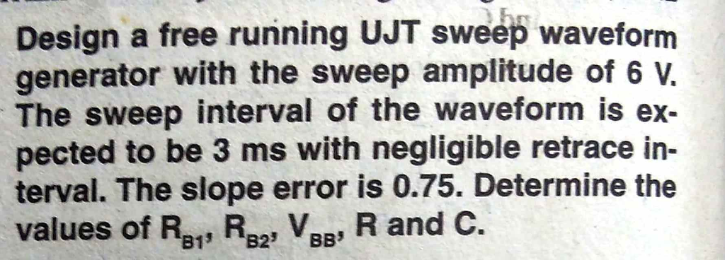 Design a free running UJT sweep waveform generator with the sweep amplitude of 6 . The sweep interval of the waveform is ex- pected to be 3 ms with negligible retrace in- terval. The slope error is 0.75. Determine the values of R2, R32, V88, R and C.