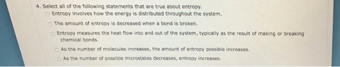 4. Select all of the following statements that are true about entropy. Entropy involves how the energy is distributed throughout the system. o The amount of entropy is decreased when a bond is broken. Entropy measures the heat flow into and out of the system, typically as the result of making or breaking chemical bonds. As the number of molecules increases, the amount of entropy possible increases. As the number of possible microstates decreases, entropy increases.